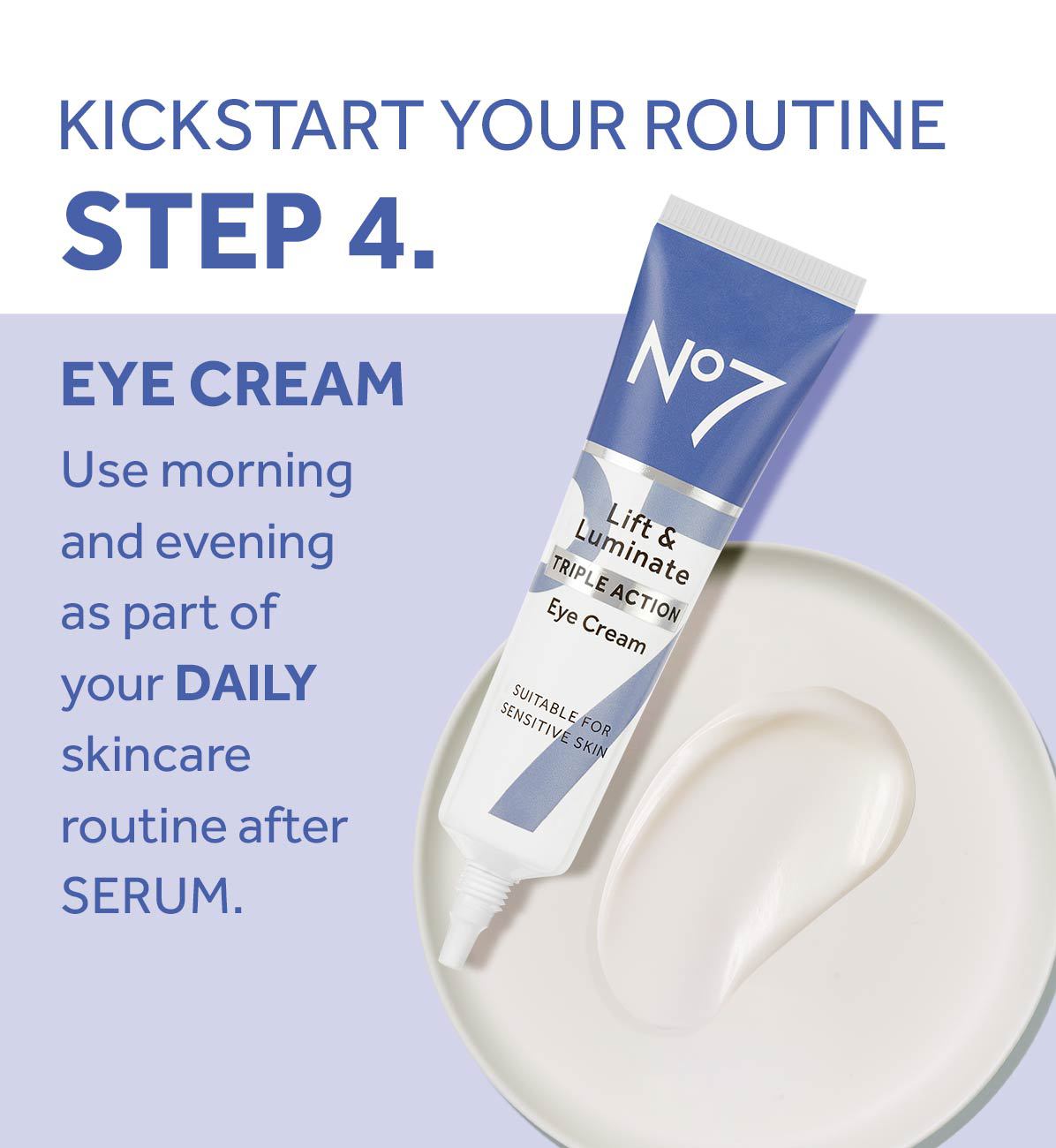 KICKSTART YOUR ROUTINESTEP 4.EYE CREAMUse morning and evening as part of your DAILY skincare routine afterSERUM.