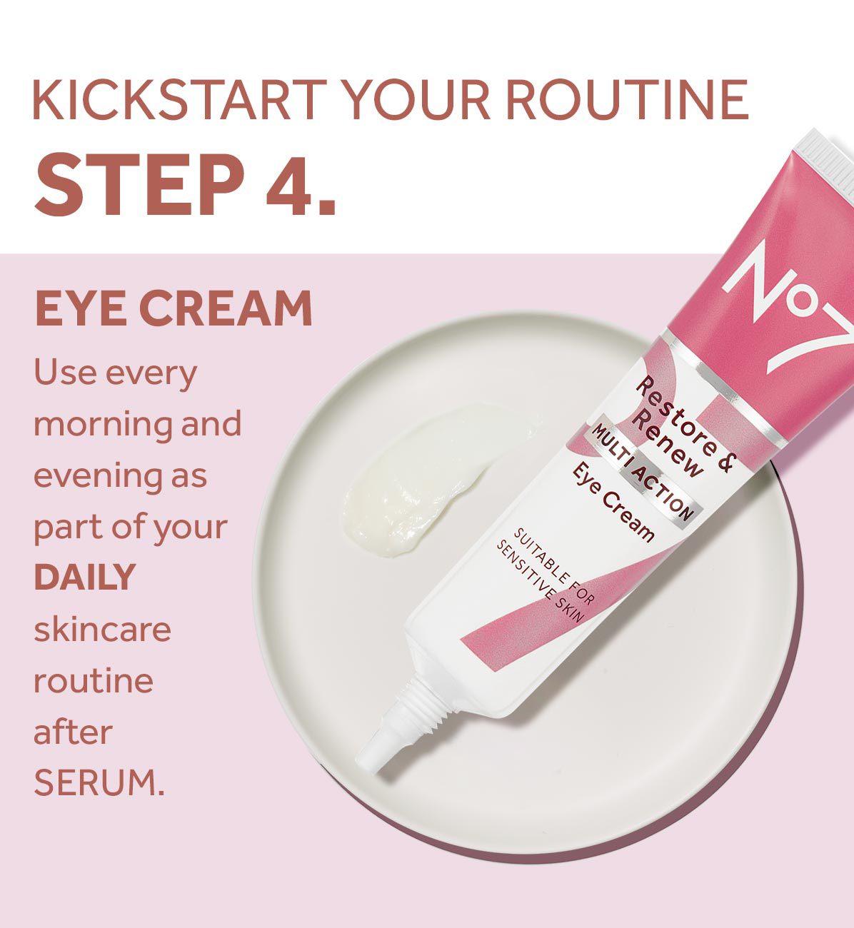 KICKSTART YOUR ROUTINESTEP 4.EYE CREAMUse every morning and evening as part of yourDAILYskincare routine afterSERUM.