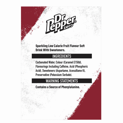  Dr Pepper Zero sparkling low calorie fruit flavour soft drink with sweeteners. Ingredients carbonated water, colour (caramel E150D), flavourings including caffeine, acid (phosphoric acid), sweeteners (aspartame, acesulfame K), Preservative (Potassium Sorbate). Warning statements contains a source of phenylalanine.Nutrition information typical values per 100ml 330 ml Energy:Fat:NUTRITION INFORMATION TYPICAL VALUES Per 100ml| 330ml (%)2.1kJ/ 7kJ/ 0.5kcal) 2kcal (0%)Og of which saturates: Carbohydrate: of which sugars: Protein:Salt: Reference intake of an average adult (8400kJ/2000kcal) 330ml Energy Fat Saturates Sugars 7kJSalt 2kcal Og Og Og Og888888888 & SeegaWIM0%0% 0% | 0% 100ml: 2.1kJ/0.5kcal