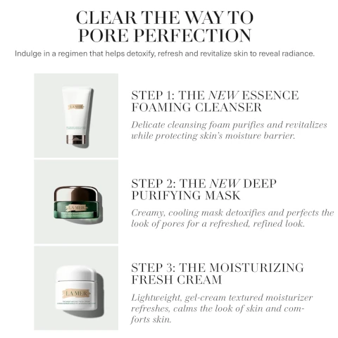 clear the way to pore perfection. induldge in a regiment that helps detoxify, refresh and revitalise skin to reveal radiance. step 1 = the new essence foaming cleanser, delicate cleansing foam purified and revitalises while protecting skin's moisture barrier. step 2 = the new deep purifying mask, creamy cooling mask detoxifies and perfects the look of pores for a refreshed, refined look. step 3 = the moisturising fresh cream, lightweight, gel-cream textured moisturiser refreshes, calms the look of skin and comforts skin.