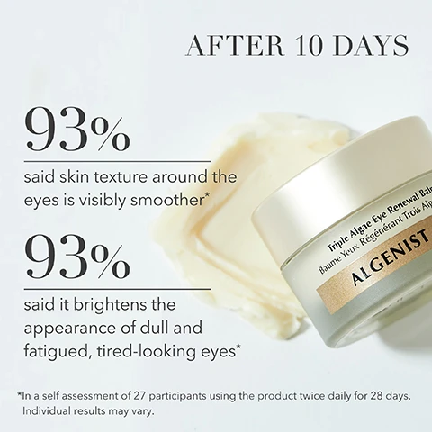 image 1, after 10 days. 93% said skin texture around the eyes is visibly smoother. 93% said it brightens the appearance of dull and fatigued, tired looking eyes. in a self assessment of 27 participants using the product twice daily for 28 days. individual results may vary. image 2, after 10 days. before and after. 93% said under eye dark circles are diminished after 10 days. in a self assessment of 27 participants using the product twice daily for 28 days. individual results may vary. image 3, alguronic acid - hydrates and visibly reduces lines and wrinkles. triple algae blend - reduces the look of dark circles and puffiness. multi peptide complex - helps visibly firm and smooth. vitamin c and e - antioxidants to brighten and nourish. image 4, smoothing balm - reduces the appearance of dark circles and fine lines. nourishing cream - visibly firms, lifts and minimizes deep wrinkles.