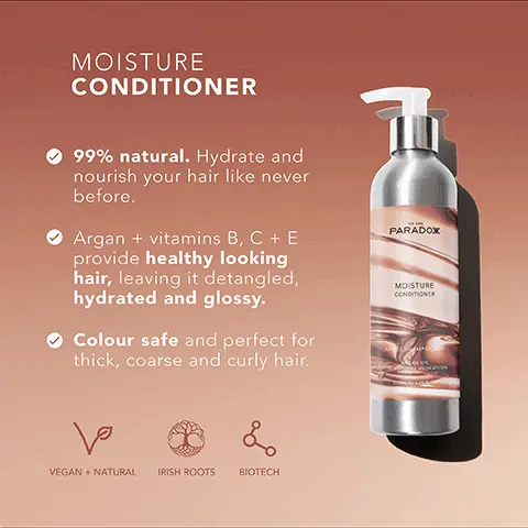 Image 1, MOISTURE CONDITIONER 99% natural. Hydrate and nourish your hair like never before. Argan + vitamins B, C + E provide healthy looking hair, leaving it detangled, hydrated and glossy. Colour safe and perfect for thick, coarse and curly hair. PARADOX MOISTURE CONDITIONER ها & VEGAN + NATURAL IRISH ROOTS BIOTECH Image 2, MOISTURE CONDITIONER Carrageen Moss Conditions, enhances shine and smooths hair. Jojoba Oil Mimics your hair's natural oils to moisturise without feeling greasy. Coconut Oil Strengthens, hydrates and nourishes the hair. Argan Oil Increases hair's elasticity and restores shine.