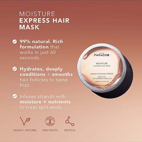 MOISTURE EXPRESS HAIR MASK 99% natural. Rich formulation that works in just 60 seconds. Hydrates, deeply conditions + smooths hair follicles to tame frizz. Infuses strands with moisture + nutrients to treat split ends. PARADOX MOISTURE EXPRESS HAIR MASK MASQUE CHEVEUX EXPRESS ARGAN O FOR SUPREME HYDRATION 2000/400 ها VEGAN + NATURAL IRISH ROOTS L BIOTECH