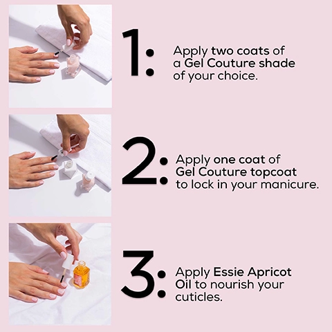 1, Apply two coats of Gel Couture shade of your choice. 2, Apply one coat of Gel Couture topcoat to lock in your manicure. 3, Apply Essie Apricot OIl to nourish your cuticles.