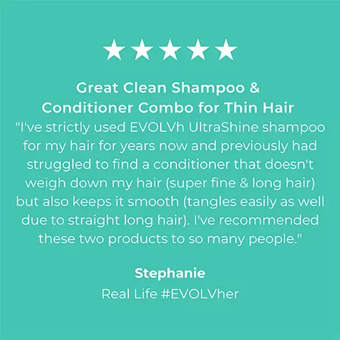Image 1, 5-star rating review from Stephanie Real Life #EVOLVher: Great clean shampoo and conditioner combo for thing hair. I've strictly used EVOLH ultra shine shampoo for my hair for years now and previously had struggled to find a conditioner that doesnt weigh down my hair (super fine and long hair) but also keeps it smooth (tangles easily as well due to straight long hair). I've recommended these two products to so many people. Image 2, 5-star rating review from Alexa Real Life #EVOLVher: Lightweight but nourishing. I have very thick, coarse, wavy hair and its always been hard to find a shampoo strong enough to get it clean without stripping and drying it out. I've been using Ultrashine moisture for a year now and cant imagine ever needing anything else