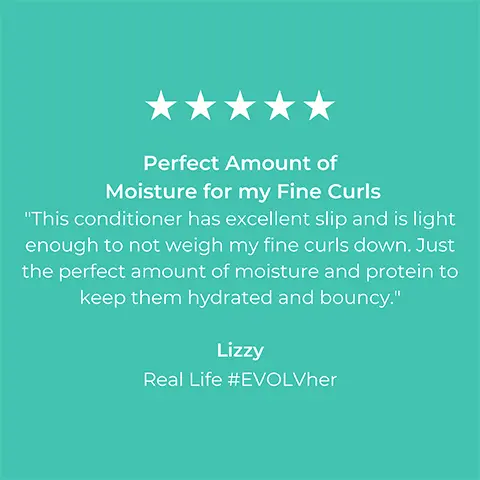 Image 1, 5-star rating review from Lizzy Real Life #EVOLVher: Perfect amount of moisture for my fine curls. This conditioner has excellent slip and is light enough to not weigh my fine curls down. Just the perfect amount of moisture and protein to keep them hydrated and boncy. Image 2, 5-star rating review from Stephanie Real Life #EVOLVher: Great clean shampoo and conditioner combo for thing hair. I've strictly used EVOLH ultra shine shampoo for my hair for years now and previously had struggled to find a conditioner that doesnt weigh down my hair (super fine and long hair) but also keeps it smooth (tangles easily as well due to straight long hair). I've recommended these two products to so many people.