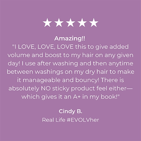 Image 1 5-star rating review from Cindy B Real Life #EVOLVher: Amazing!! I LOVE LOVE LOVE this to give added volume and boost to my hair on any given day! I use after washing and then anytime between washings on my dry hair to make it manageable and bouncy! There is absolutely No sticky product feel either- Which gives it an A+ in my book!