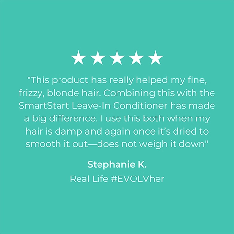 Image 1 5-star rating review from Stephanie K Real Life #EVOLVher: This product has really helped my fine frizzy blonde hair. Combining this with the smart start leave in conditioner has made a big difference. I use this both when my hair is damp and again once it's dried to smooth it out- does not weigh it down