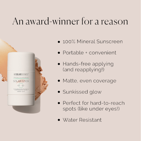 An award-winner for a reason MOSOLARSCIENCESTM PROTECT & NOURISH SOLAR STICK 2/17 100% Mineral Sunscreen Portable + convenient Hands-free applying (and reapplying!) Matte, even coverage Sunkissed glow Perfect for hard-to-reach spots (like under eyes!) • Water Resistant