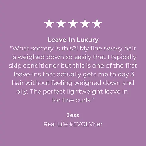 Image 1, 5 star consumer review, jess said = leave in luxury. what sorcery is this. my fine swavy hair is weighed down so easily that i typically skip conditioner but this is one of the first leave ins that actually gets me to day 3 hair without feeling weighed down and oily. the perfect lightweight leave in for fine curls. Image 2, 5 star consumer review, ashely S said = the best hair system i've experienced. high recommended. i have very thick hair which gets weighed down by its own magnitude. i've finally found something clean that provides my hair with the weightless volume it needs to thrive for many days in a row without washhing. i absolutely love everything about this system