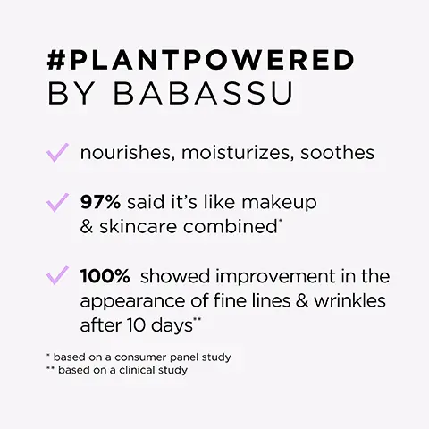 Image 1, #PLANTPOWERED BY BABASSU nourishes, moisturizes, soothes 97% said it's like makeup & skincare combined' 100% showed improvement in the appearance of fine lines & wrinkles after 10 days" *based on a consumer panel study ** based on a clinical study Image 2, babassu powered by: sunflower seed hyaluronic acid vitamin E