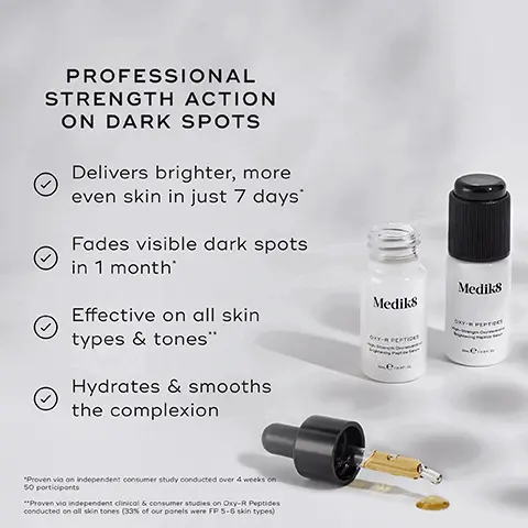 Image 1, PROFESSIONAL STRENGTH ACTION ON DARK SPOTS Delivers brighter, more even skin in just 7 days Fades visible dark spots in 1 month Effective on all skin types & tones" Hydrates & smooths the complexion "Proven via an independent consumer study conducted over 4 weeks on 50 participants "Proven vio independent clinical & consumer studies on Oxy-R Peptides conducted on all skin tones (33% of our panels were FP 5-6 skin types) Medik8 Mediks OXY-R PEPTIDES Image 2, BEFORE AFTER Fades the look of dark spots in just 1 Month Mediks Mediks Image 3, we split our formula across 2 click activated bottles to ensure opitum potency for longer, click lid to activate and add pipette. Use daily for profound brightening. Activate bottle 2 when bottle 1 is finished. Image 4, AM PM HOW TO LAYER Medias Mediks Mediks Mediks TONE TARGET VITAMIN C SUNSCREEN Medi Mediks Medis Mediks CLEANSE TARGET VITAMINA MOISTURISER