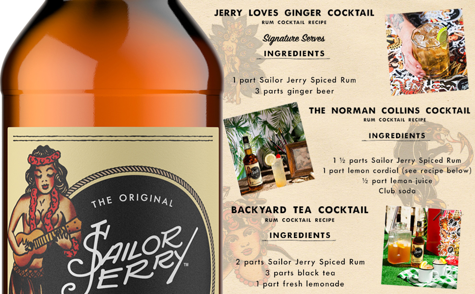 JERRY LOVES GINGER COCKTAIL
                          RUM COCKTAIL RECIPE
                          sig
                          Signature Serves INGREDIENTS
                          1 part Sailor Jerry Spiced Rum
                          3 parts ginger beer
                          THE NORMAN COLLINS COCKTAIL
                          RUM COCKTAIL RECIPE
                          INGREDIENTS
                          1 y parts Sailor Jerry Spiced Rum 1 part lemon cordial (see recipe below)
                          12 part lemon juice
                          Club soda
                          THE ORIGINAL
                          BACKYARD TEA COCKTAIL
                          C RUM COCKTAIL RECIPE
                          INGREDIENTS
                          SAILOR
                          CO
                          2 parts Sailor Jerry Spiced Rum
                          3 parts black tea 1 part fresh lemonade
                          