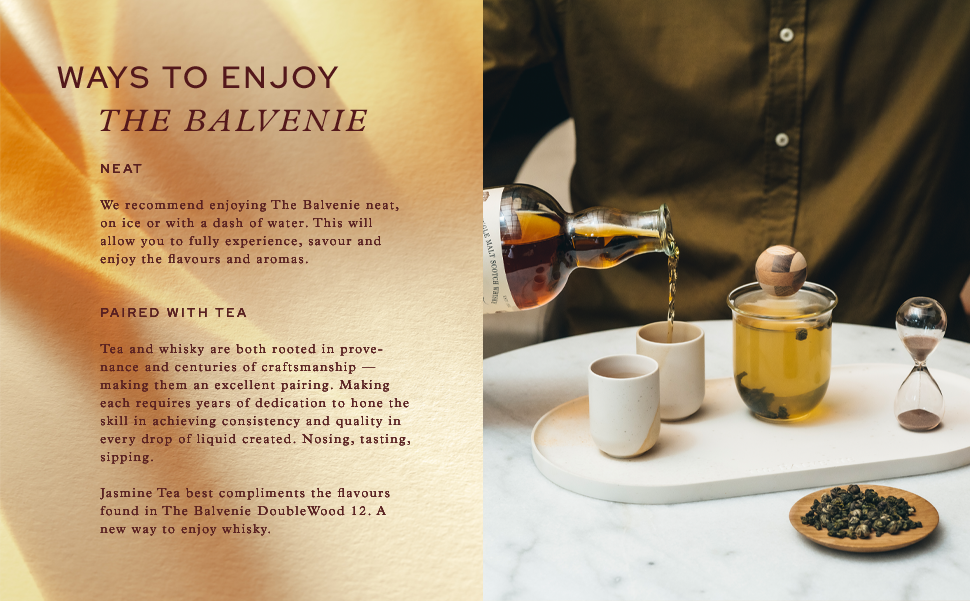 WAYS TO ENJOY
                                  THE BALVENIE
                                  NEAT
                                  We recommend enjoying The Balvenie neat, on ice or with a dash of water. This will allow you to fully experience, savour and enjoy the flavours and aromas.
                                  SALT SCOTCH
                                  PAIRED WITH TEA
                                  Tea and whisky are both rooted in provenance and centuries of craftsmanship — making them an excellent pairing. Making each requires years of dedication to hone the skill in achieving consistency and quality in every drop of liquid created. Nosing, tasting, sipping.
                                  Jasmine Tea best compliments the flavours found in The Balvenie Double Wood 12. A new way to enjoy whisky.
                                  