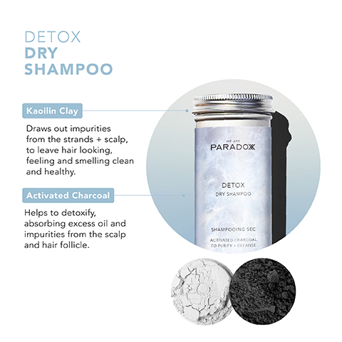 DETOX DRY SHAMPOO Kaoilin Clay Draws out impurities from the strands + scalp, to leave hair looking, feeling and smelling clean and healthy. Activated Charcoal Helps to detoxify, absorbing excess oil and impurities from the scalp and hair follicle. PARADOX DETOX DRY SHAMPOO SHAMPOOING SEC ACTIVATED CHARCOAL TO PURIFY CLEANSE