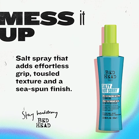Image 2 - A blue and green Bed Head Tigi Salty Not Sorry Epic Texturizing Salt Spray bottle is displayed next to the marketing text MESS it UP Salt spray that adds effortless grip, tousled texture and a sea-spun finish. Stay headstrong BED HEAD, with the bottle itself showing BED HEAD TIGI SALTY NOT SORRY™ EPIC TEXTURIZING SALT SPRAY FOR UNDONE LOOKS SPRAY TEXTURISANT AU SEL POUR UN STYLE COIFFÉ-DÉCOIFFÉ SPRAY TEXTURIZANTE DE SAL. ÉPICO PARA LOOKS DESENFADADOS. SPRAY TEXTURIZZANTE AL SALE PER UN LOOK SPETTINATO. TEXTURGEBENDES SALZSPLAY FÜR DEN MESSY UNDONE LOOK APPLY ON WET HAIR + AIR DRY SUR CHEVEUX HUMIDES + SÉCHAGE À LAIR 3.38 US FL. OZ. | 100mL e. Image 3 - A blue and lime green Bed Head Salty Not Sorry texturizing salt spray bottle is displayed on a light blue background, with prominent white text stating BUILD GRIP and TEXTURE, surrounded by benefit statements including Adds grip & tousled volume, Protects against frizz & humidity, Boosts hydration, and Lightweight with flexible hold, all alongside the bottles label which reads BED HEAD TIGI SALTY NOT SORRY EPIC TEXTURIZING SALT SPRAY FOR UNDONE LOOKS. Image 4 - The image shows a blue and lime green Bed Head Tigi Salty Not Sorry hair spray bottle on a textured light background, accompanied by text that reads FOR effortlessly UNDONE STYLES, followed by the description This isnt your average salt spray. It shapes movement, controls frizz and adds hydrated texture, and the bottles label provides details: BED HEAD TIGI, SALTY NOT SORRY™, EPIC TEXTURIZING SALT SPRAY FOR UNDONE LOOKS, SPRAY TEXTURISANT AU SEL POUR UN STYLE COIFFÉ-DÉCOIFFÉ, SPRAY TEXTURIZANTE DE SAL. ÉPICO PARA LOOKS DESENFADADOS • SPRAY TEXTURIZZANTE AL SALE PER UN LOOK SPETTINATO • TEXTURGEBENDES SALZSPRAY FÜR DEN MESSY UNDONE LOOK, APPLY ON WET HAIR + AIR DRY, SUR CHEVEUX HUMIDES + SÉCHAGE A LAIR, 3.38 US FL. OZ. | 100mle, with a black footer bar also stating TEXTURISING SALT SPRAY • SALTY NOT SORRY TEXTURISING SALT SPRAY. Image 5 - The image features two models with textured hair, one from behind with short brown tousled hair and a close-up of another with long blonde wavy hair, with overlayed text that reads HELLO TEXTURE Transforms soft strands into tousled, high-texture looks. Image 6 - A three-step hair styling guide with text and photos on a blue background: STYLE like a SALON PRO. Step 1 shows a person spraying a bottle onto damp hair with text 1. Spray onto damp or dry hair from 10-12 away. Step 2 shows textured hair with text 2. Scrunch and twist sections to build grip. Step 3 shows textured hair with text 3. Air dry or diffuse to lock in texture. The bottom bar reads TEXTURISING SALT SPRAY • SALTY NOT SORRY TEXTURISING SALT SPRAY.