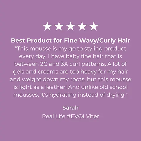 Image 1, 5 star consumer review, sarah said = best product for fine wavy/curly hair. this mousse is my go to styling product every day. i have baby gine hair that is between 2C and 3A curl patterns. a lot of gels and creams are too heavy for my hair and weight down my roots but this mousse is light as a feather. and unlike old school mousses it's hydrating instead of drying. Image 2, 5 star consumer review, megan p said = great for fine hair. this is probably one of my favourite volumizing products i've ever used. i have a lot of hair but it's very fine, this adds weightless volume (something rare to fine for me) whether blow drying or air drying. Image 3, 5 star consumer review, elaine s says = awesome product. my long search for a clean product that will add volume and shine to my fine, straight hair is finally over. i love the results this mousse produces without making my hair look and feel sticky or dirty. thanks evolvh.