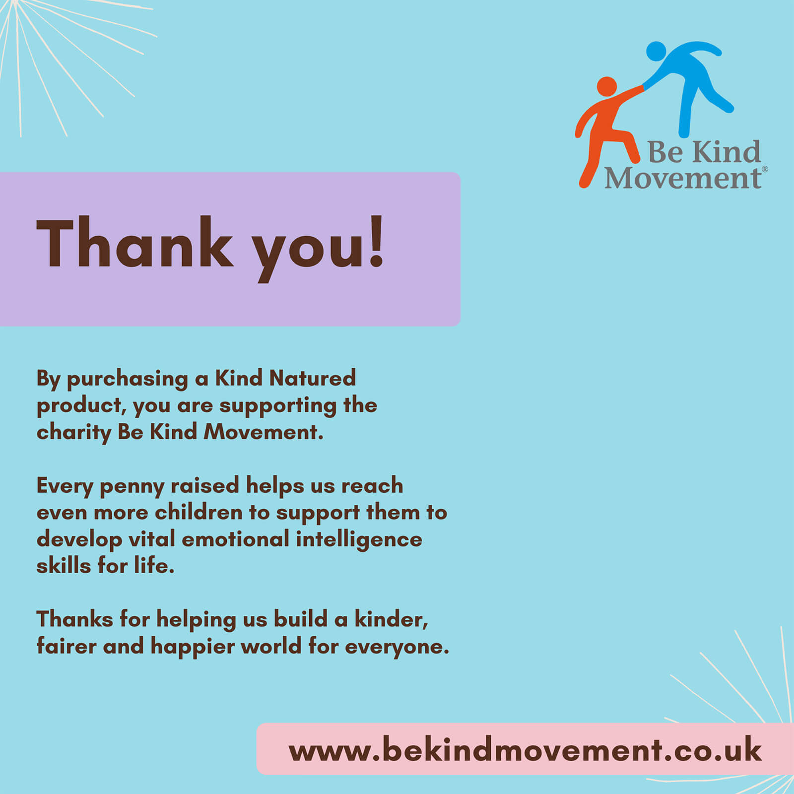 Be kind movement. Thank you! By purchasing a kind natured product,you are supporting the charity Be kind movement. Every penny raised helps u reach even more children to support them to develop vital emotional intelligence skills for life. Thanks for helping us build a kinder, fairer and happier world for everyone. www.bekindmovement.co.uk 