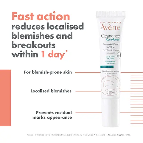 Image 1, ﻿ Fast action reduces localised blemishes and breakouts within 1 day* For blemish-prone skin EAU THERMALE Avène Cleanance Comedomed Soin asséchant localisé Localized drying emulsion SOS BOUTONS SPOT SOS ANTIMARQUES ANDMARKS Localised blemishes Prevents residual marks appearance MAS 15me "Decrease in the clinical score of volume and redress evaluated other one day of use. Cirical study conducted on 40 nikijaca. 3 applications/day. Image 2, ﻿ EAU THERMALE Avène Cleanance Comedomed Soin asséchant localisé Localized drying emulsion SOS BOUTONS SPOT SOS ANTIMARQUES ANTIMARKS RETINALDEHYDE + GLYCOLIC ACID SOS SOLUTION Proxendance qu For acne-prones 15 ml e HIGH TOLERANCE FRAGRANCE-FREE Image 3, ﻿ 400m EAU THEEMALE Avène Cleanance Gel Cleaning gel EAU THERMALE Avène Eau Thermale Thermal Spring Wat 17 CLEANSE CLEANANCE CLEANSING GEL SOOTHE THERMAL LAU THERMALE Avène Connor Comeded Avène CLEARANCE SMOOTH CLEANANCE 4 CORRECT CLEANANCE COMEDOMED LOCALISED DRYING EMULSION CAU THERMALE Avène 50 Clearance 5 PROTECT CLEANANCE SPF 50+ SPRING WATER SERUM Image 4, ﻿ GEL CREAM TEXTURE Quickly absorbed Fragrance-free
