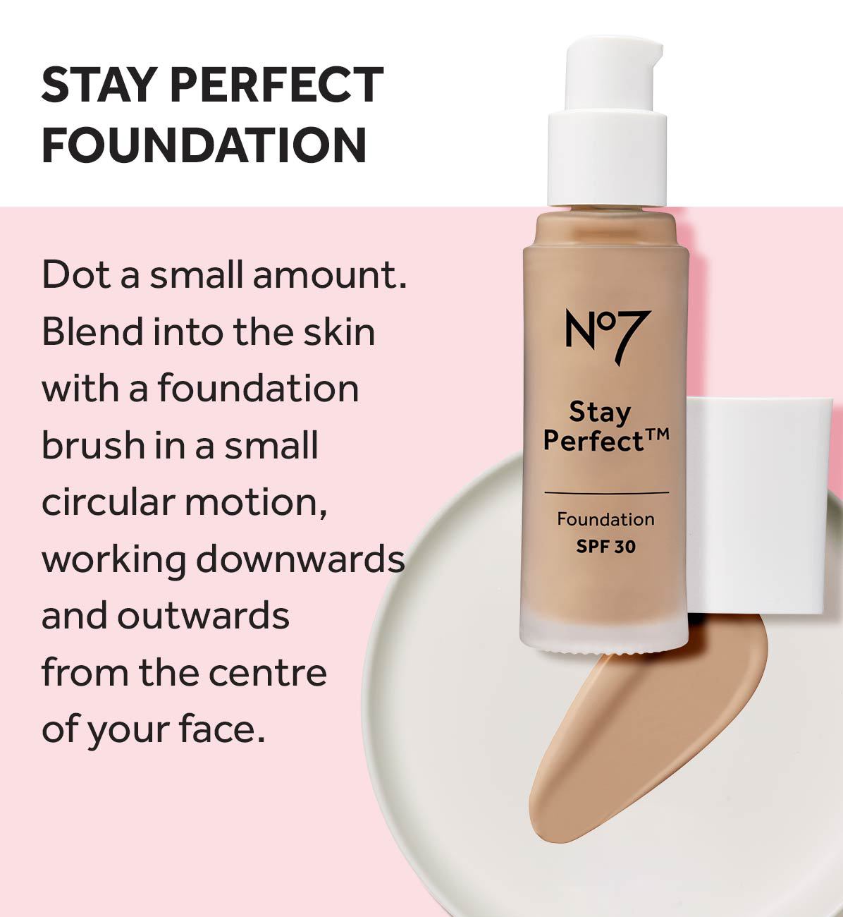 STAY PERFECT FOUNDATION Dot a small amount. Blend into the skin with a foundation brush in a small circular motion, working downwards and outwards from the centre of your face. N°7 Stay Perfect TM Foundation SPF 30
