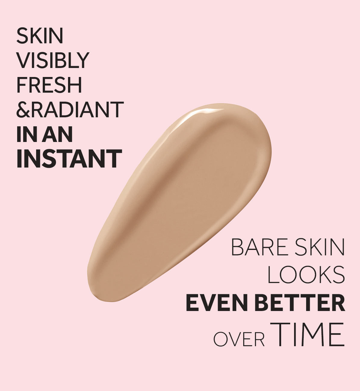 SKIN VISIBLY FRESH & RADIANT IN AN INSTANT BARE SKIN LOOKS EVEN BETTEROVER TIME