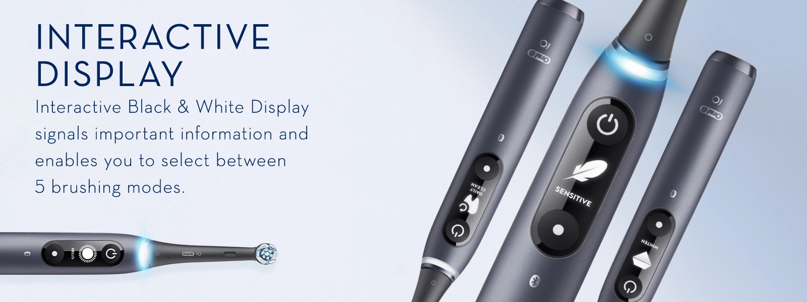 INTERACTIVE
                                  DISPLAY Interactive Black & White Display
                                  signals important information and
                                  enables you to select between
                                  5 brushing modes.