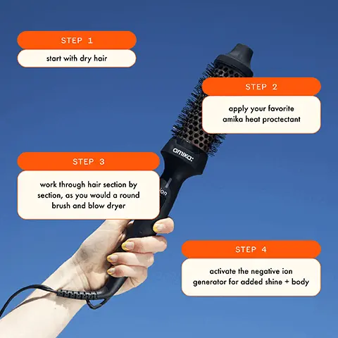 Image 1, STEP 1 start with dry hair STEP 3 work through hair section by section, as you would a round brush and blow dryer on amika: STEP 2 apply your favorite amika heat proctectant STEP 4 activate the negative ion generator for added shine + body Image 2, smooths + styles all hair types + lengths amika: ion results in shiny, smooth, frizz-free hair styles hair in half the time of conventional heat