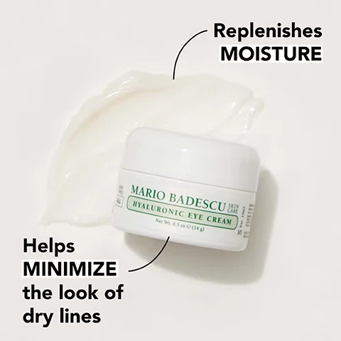 Image 1 - A white jar of Mario Badescu hyaluronic eye cream sits on a light background, with a small amount of cream spilled next to it, accompanied by the text that reads Helps MINIMIZE the look of dry lines and Replenishes MOISTURE.
              Image 2 - An arrangement of various floral elements along with drops of water and gel is displayed, featuring text that reads supremely hydrating hyaluronic acid + sodium hyaluronate, free radical-fighting eyebright extract, and conditioning safflower seed oil.