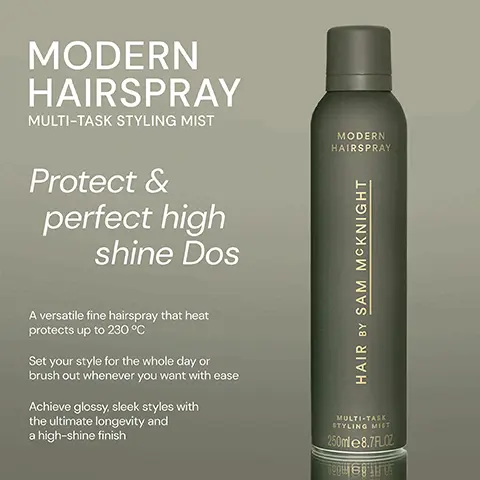 Image 1, ﻿ MODERN HAIRSPRAY MULTI-TASK STYLING MIST MODERN HAIRSPRAY Protect & perfect high shine Dos A versatile fine hairspray that heat protects up to 230 °C Set your style for the whole day or brush out whenever you want with ease Achieve glossy, sleek styles with the ultimate longevity and a high-shine finish HAIR BY SAM MCKNIGHT MULTI-TASK STYLING MIST 250ml 8.7FLOZ Te Image 2, ﻿ MODERN HAIRSPRAY "I'm absolutely loving this product...it does everything it promises to do!" -Trudi S "Held my fine hair in place and provided body all day." -Caroline F "Product is very light on hair. No stickiness. Smells amazing." - Caroline B MODERN HAIRSPRAY HAIR BY SAM MCKNIGHT MULTI-TASK STYLING MIST 250ml 8.7FLOZ