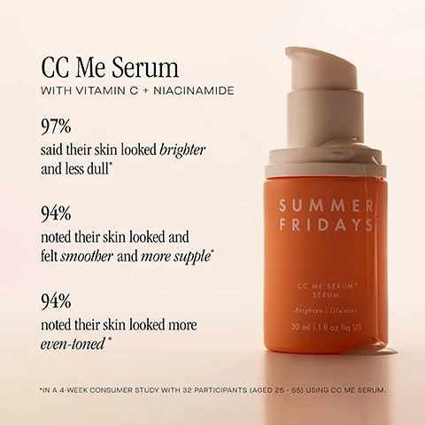 Image 1, cc me serum with vitamin c and niacinamide. 97% said their skin looked brighter and less dull. 94% noted their skin looked and felt smother and more supple. 94% noted their skin looked more even tones. in a 4 week consumer study with 32 participants aged 25-55 using cc me serum. image 2 and 3, before cc me serum and after. reduced appearance of redness and hyperpigmentation. in a community study after 11 weeks of using cc me serum. image 4, summer fridays serums. cc me vitamin c and niacinamide serum = use in the morning. helps reduce the appearance of hyperpigmentation and brighten skin tone. midnight ritual retinol renewal serum = use at night. helps reduce the appearance of fine lines, redness and discoloration. dream oasis deep hydration serum = use morning or night. instantly hydrates and soothes skin.