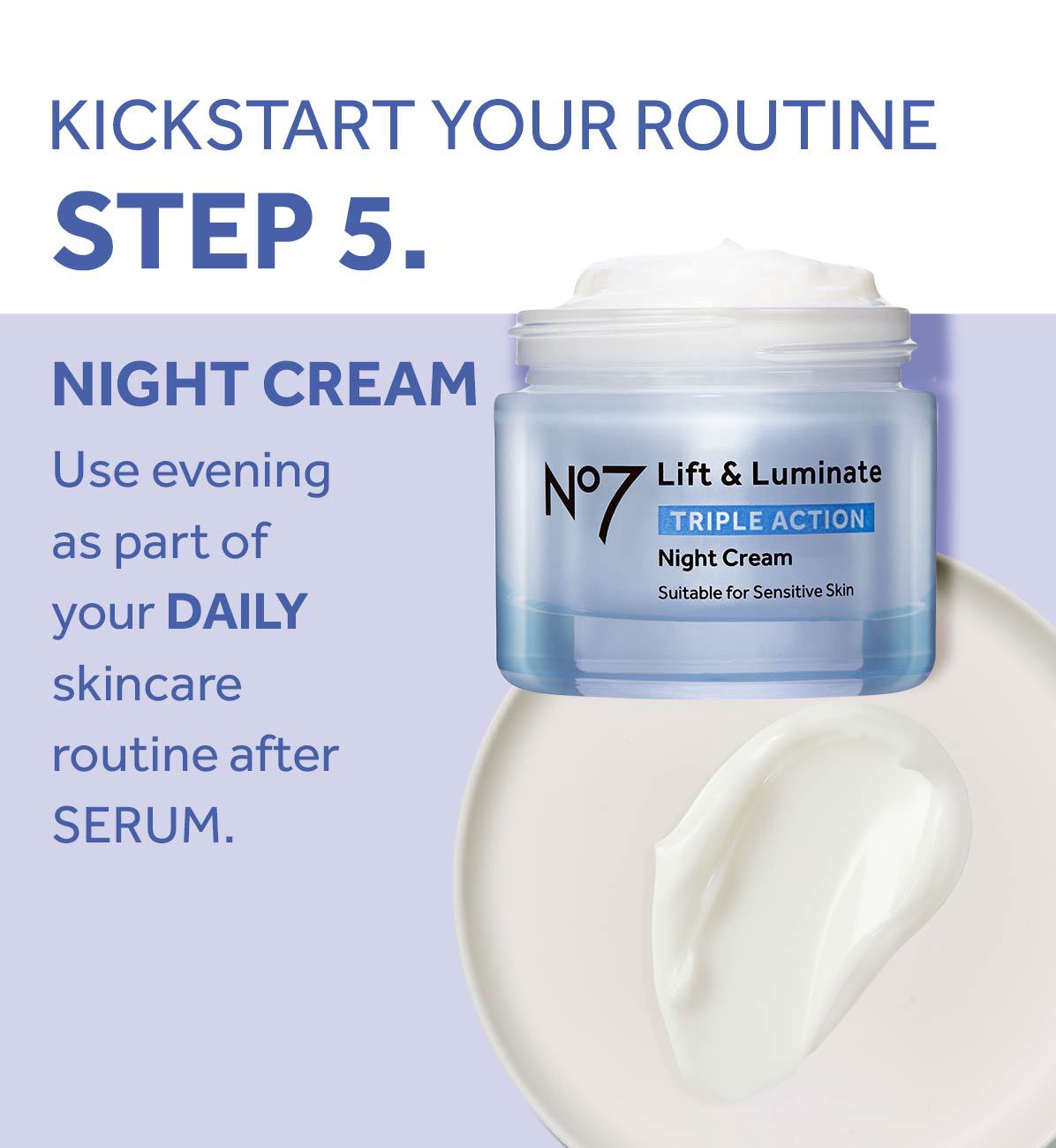 KICKSTART YOUR ROUTINESTEP 5.NIGHT CREAMUse evening as part of your DAILY skincare routine afterSERUM.