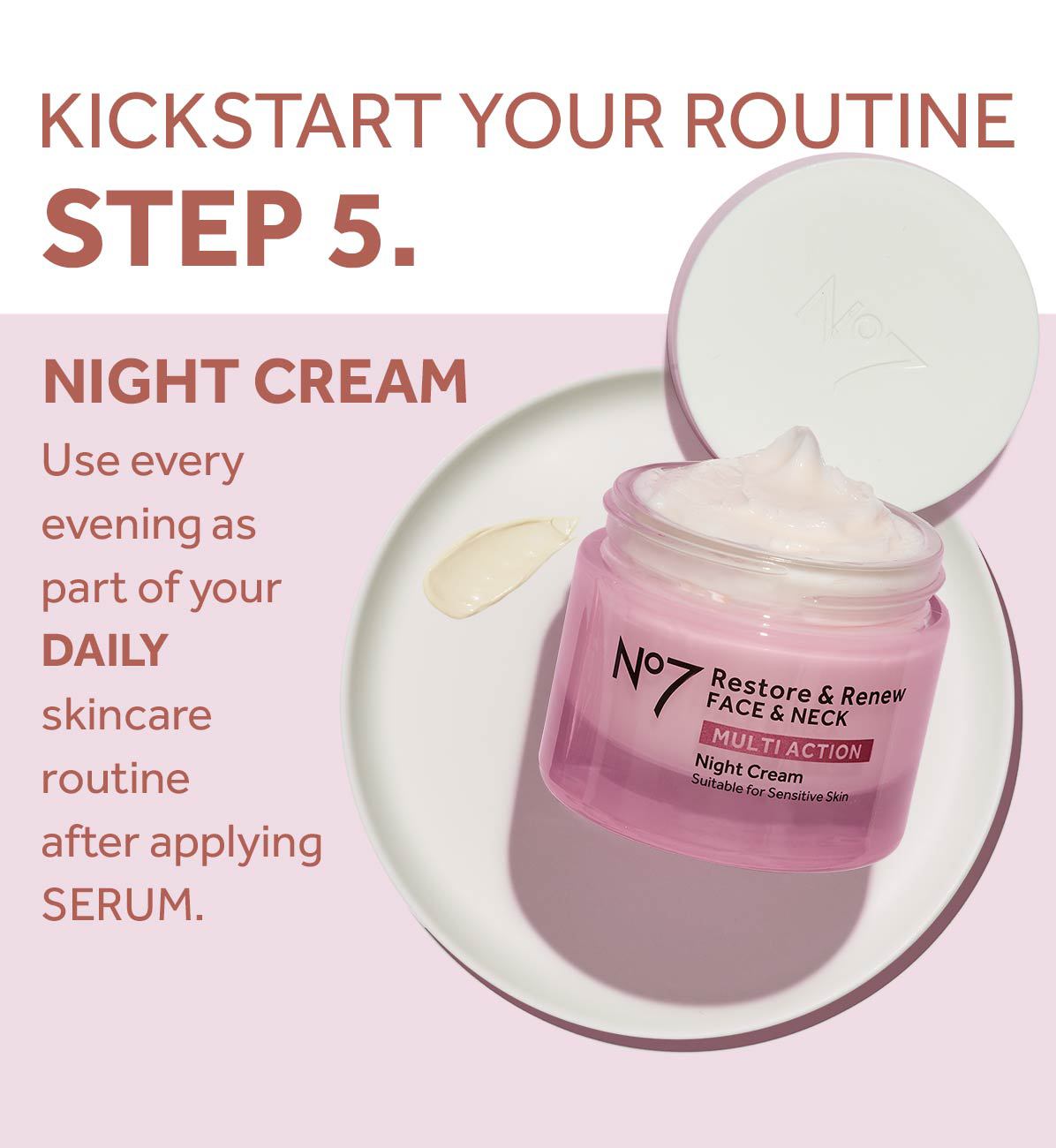 KICKSTART YOUR ROUTINESTEP 5.NIGHT CREAMUse every evening as part of yourDAILYskincare routineafter applyingSERUM.