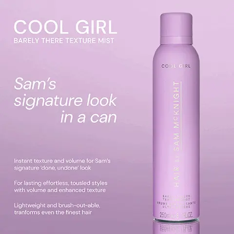 Image 1, ﻿COOL GIRL BARELY THERE TEXTURE MIST Sam's signature look in a can Instant texture and volume for Sam's signature 'done, undone' look For lasting effortless, tousled styles with volume and enhanced texture Lightweight and brush-out-able, tranforms even the finest hair COOL GIRL HAIR BY SAM MCKNIGHT BARLERE TEXTURE MIST IRUME TISANTE ULTRALEERE 250m-8 LOZ Image 2, ﻿ COOL GIRL VOLUME FOAM Weightless volumising foam that allows effortless distribution to create all over soft body and shine. BLO COOL CRL VOLUME HAIR BY SAM MCKNIGHT COOL GIRL BARELY THERE TEXTURE MIST Weightless dry styler, an iconic volumising texturiser for Sam's signature 'done/ undone' look. COOL GIRL HAIR BY SAM MCKNIGHT BARE TERE TEXIST BRUMETSANTE ULTERE 250m-8 FLOZ Image 3, ﻿ EASY UP-DO TEXTURE SPRAY Perfect for up-Dos, our dry styler enhances texture, gives body, hold, bite, no crunch. Don't go up without it! EASY UP-DO HAIR BY SAM MCKNIGHT TEXTURE SPRAY SPRAY TEXTURISANT COOL GIRL BARELY THERE TEXTURE MIST Weightless dry styler gives instant volume and texture for Sam's signature 'done/ undone' 250ml 8.7FLOZ look. COOL GIRL HAIR BY SAM MCKNIGHT TERE IST BARE TEXT BRUMETSANTE ULTERE 250m-8 FLOZ Image 4, ﻿ Lasting Root Lift COOL GIRL SUPERLIFT COOL GIRL VOLUME FOAM COOL GIRL TEXTURE MIST COOL LEVE COOL GROUPERINT HAIR SAM MCKNIGHT HAIR SY SAM MCKNIGHT BA TEX COOL GIRL HAIR BY SAM MCKNIGHT 250-802 All Over Soft Volume Instant Volume & Texture Image 5, ﻿ COOL GIRL TEXTURE MIST "Incredible. By far the best texture spray I've ever used." - Margaret G "Lifts my fine hair and leaves a great finish." - Elizabeth W COOL GIRL HAIR BY SAM MCKNIGHT "It really holds tousled hair in shape and smells divine." - Leanne W BARE GERE TEXT ST BRUMETSANTE ULTRA RE 250m-8 FLOZ