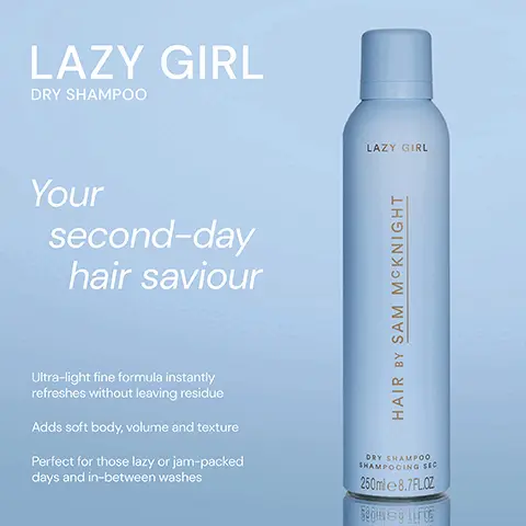 Image 1, ﻿ LAZY GIRL DRY SHAMPOO Your second-day hair saviour LAZY GIRL HAIR BY SAM MCKNIGHT Ultra-light fine formula instantly refreshes without leaving residue Adds soft body, volume and texture Perfect for those lazy or jam-packed days and in-between washes DRY SHAMPOO SHAMPOOING SEC 250ml 8.7FLOZ Segu@guros Image 2, ﻿ LAZY GIRL DRY SHAMPOO ** "A super fine spray that is a brilliant hair refresher." - Jill R "Excellent. A life saver for my fringe!!" - Natalie S "Gives my hair a lift when it needs a little help to look good." - Jill W LAZY GIRL HAIR BY SAM MCKNIGHT DRY SHAMPOO SHAMPOOING SEC 250ml 8.7FLCZ