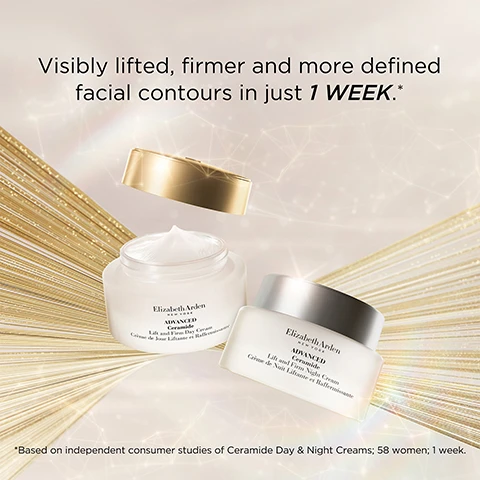 Image 1 - Two jars of Elizabeth Arden skincare products are placed against a backdrop of golden radiance, with text that reads Visibly lifted, firmer and more defined facial contours in just 1 WEEK.* Based on independent consumer studies of Ceramide Day & Night Creams; 58 women; 1 week.
              Image 2 - A jar of Elizabeth Arden Advanced Ceramide Lift and Firm Night Cream is displayed with a white cream applicator and text stating 95% saw tighter, firmer skin* and *Based on independent consumer studies of Ceramide Day & Night Creams; 57 women; 8 weeks.
              Image 3 - An image of two jars of Elizabeth Arden Advanced Ceramide Lift and Firm Day and Night Cream placed on a clear crystal, with text that reads Now with 5X the Ceramides.
              Image 4 - Image of a skincare product container with a shiny background, featuring bold text that reads 3D FIT Technology, alongside checkmarks and descriptions stating Firm & Lift with Ceramides & Tetrapeptides, Intensely Hydrate & Replenish with Red Algae, and Tighten & Tone with Edelweiss Extract.
              Image 5 - Image shows three skincare products from Elizabeth Arden, including a jar of ceramide capsules and two jars labeled Advanced Lift and Firm Night Cream and Advanced Eye Cream, with the text Add our award-winning Ceramide Capsules to your skincare regime for even more youth-restoring results in the background.
              Image 6 - Image shows four skincare products from Elizabeth Arden arranged with numbered steps: a clear bottle labeled Ceramide Micro Capsule Replenishing Essence, a jar labeled Advanced Ceramide Night Cream, a jar labeled Retinol Ceramide Eye Cream, and a container of pink capsules labeled Retinol Ceramide Capsules, with instructions for use.