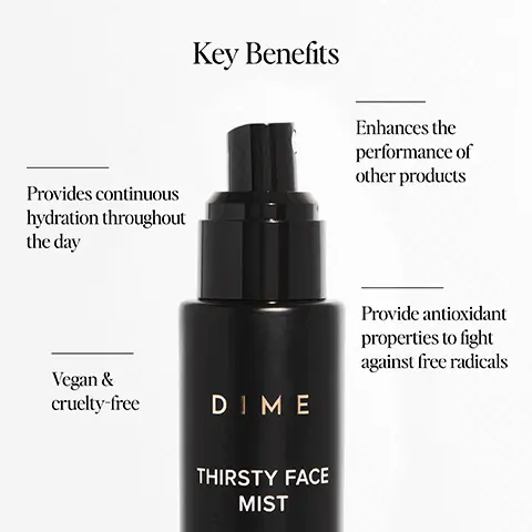 Image 1, ﻿ Provides continuous hydration throughout the day Key Benefits Enhances the performance of other products Vegan & cruelty-free DIME THIRSTY FACE MIST Provide antioxidant properties to fight against free radicals Image 2, ﻿ Key Ingredients Meadowfoam Oil helps to protect the skin against the damage from the sun and pollution DIME THIRSTY FACE MIST 202/60 M Electrolytes help increase and balance hydration in the skin Sea Buckthorn Oil helps to promote skin hydration, elasticity, cell regeneration, and can even help treat and prevent blemishes