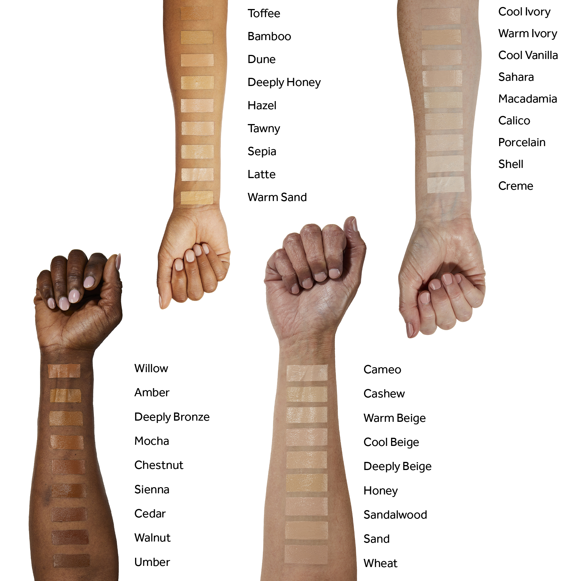 Willow,
              Amber,
              Deeply Bronze,
              Mocha,
              Chestnut,
              Sienna,
              Cedar,
              Walnut,
              Umber,
              Toffee,
              Bamboo,
              Dune,
              Deeply Honey,
              Hazel,
              Tawny,
              Sepia,
              Latte,
              Cool Ivory,
              Warm Ivory,
              Cool Vanilla,
              Sahara,
              Macadamia,
              Calico,
              Porcelain,
              Shell,
              Creme,
              Warm Sand,
              Cameo,
              Cashew,
              Warm Beige,
              Cool Beige,
              Deeply Beige,
              Honey,
              Sandalwood,
              Sand,
              Wheat