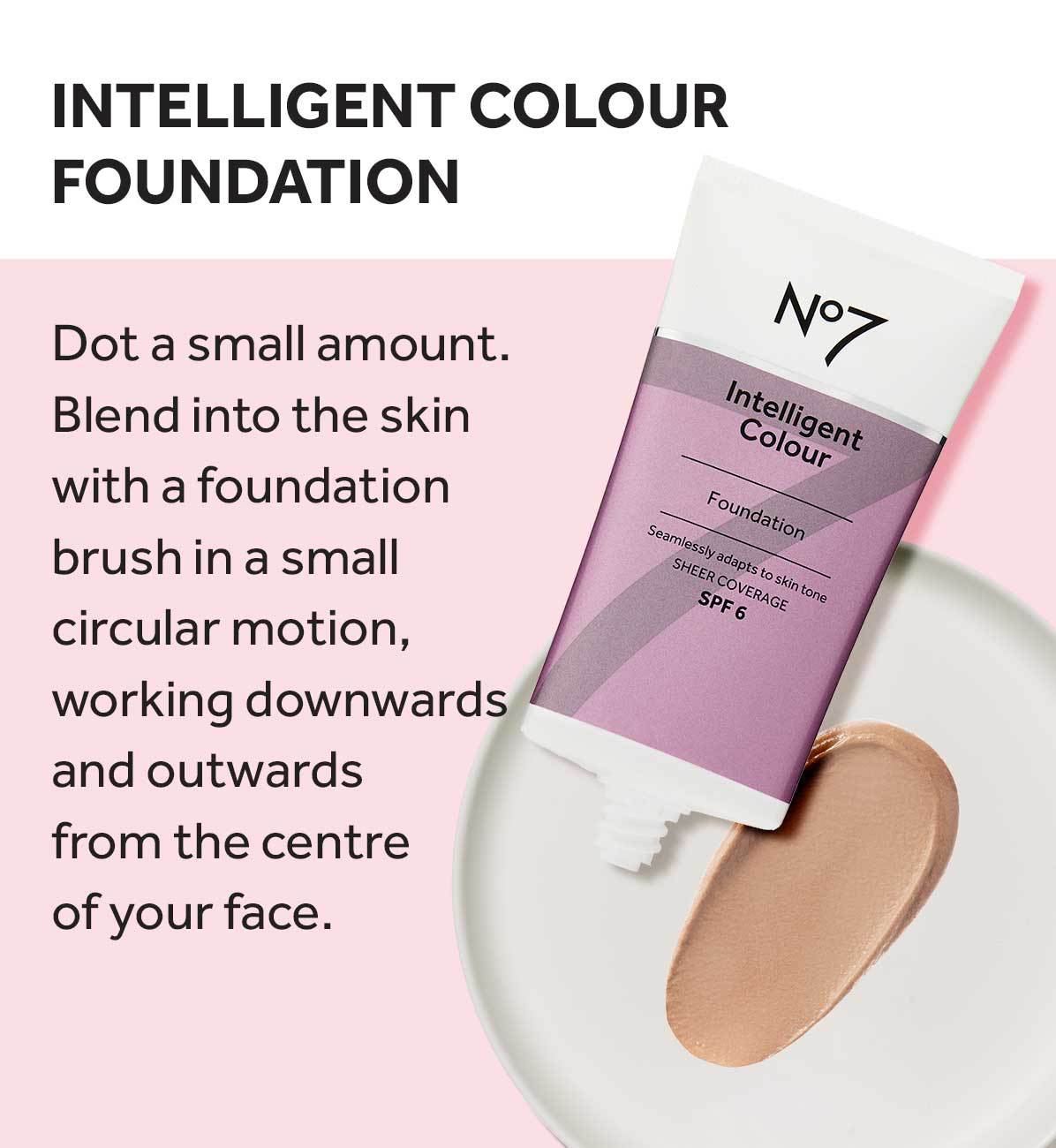 Intelligent colour foundation. Dot a small amount. Blend into the skin with a foundation brush in a small circular motion, working downwards and outwards from the centre of your face.