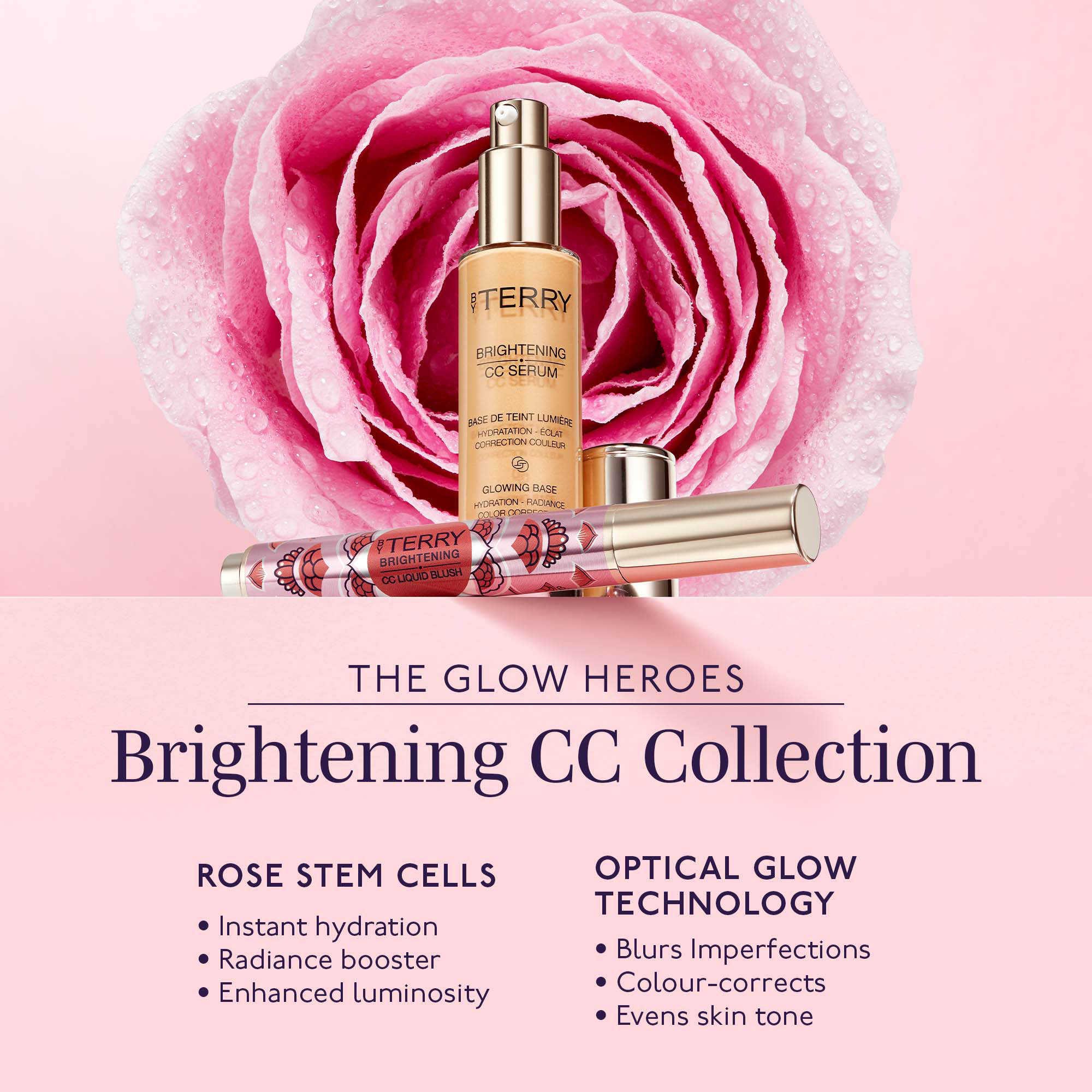 BY TERRY
                          BRIGHTENING CC SERUM
                          ASE DE TEINT LUMIÈRE HYDRATATION - ECLAT CORRECTION COULEUR
                          GLOWING BASE HYDRATION - RADIANCE
                          COLOR CORDES
                          BY TERRY BRIGHTENING CC LIQUID BLUSH
                          THE GLOW HEROES
                          Brightening CC Collection
                          ROSE STEM CELLS
                          • Instant hydration • Radiance booster Enhanced luminosity
                          OPTICAL GLOW TECHNOLOGY • Blurs Imperfections • Colour-corrects • Evens skin tone