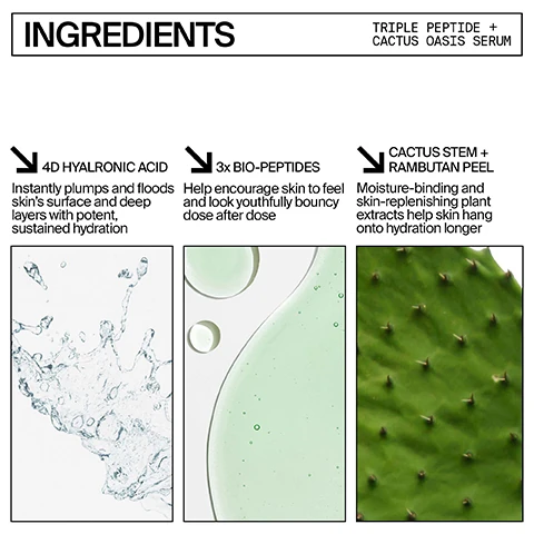 Ingredients triple peptide plus cactus oasis serum. 4D hyaluronic acid = instantly plumps and floods skin's surface and deep layers with potent sustained hydration. 3 time bio-peptides help encourage skin to feel and look youthfully bouncy dose after dose. cactus stem plus rambutan peel. moisture binding and skin replenishing plant extracts help skin hang onto hydration longer