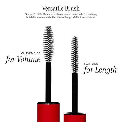 Image 1, Versatile Brush Our Im-Possible Mascara brush features a curved side for endlessly buildable volume and a flat side for length, definition and detail. CURVED SIDE for Volume FLAT SIDE for Length Image 2, BEFORE IM-POSSIBLE MASCARA AFTER IM-POSSIBLE MASCARA Curly Lashes Standard Lashes Downward Lashes Unruly Lashes 1406