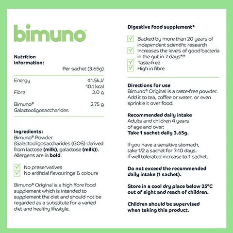 30 DAY SUPPLY WORKS IN 7 DAYS BACKED BY SCIENCE INFORMED WE TEST YOU TRUST GLUTEN FREE VEGETARIAN WORKS IN 7 DAYS BIMUNO GOS IS BACKED BY OVER 100 PUBLICATIONS AND MORE THAN 20 INDEPENDENT SCIENTIFIC STUDIES NEW BRANDING SAME AWARD-WINNING PREBIOTIC LOOK OUT FOR OUR NEW PACKAGING OVER THE COMING MONTHS! Digestive food supplement* bimuno Backed by more than 20 years of independent scientific research Increases the levels of good bacteria in the gut in 7 days** Taste-free High in fiore
              Nutrition Information:
              Per sachet (3.659)
              Energy 41.5k/ 10.1 kcal
              Fibre 2.09 BIMUNO 2.75 9 Bimuno Galactooligosaccharides
              Directions for use Bimuno Original is a taste-free powder Add it to tea, coffee or water, or even sprinkle it over food.
              Recommended daily intake Adults and children 4 years of age and over: Take 1 sachet daily 3.659.
              Ingredients: Bimuno® Powder (Galactooligosaccharides (GOS) derived from lactose (milk), galactose (milk)). Allergens are in bold.
              If you have a sensitive stomach, take 12 a sachet for 7-10 days. If well tolerated increase to 1 sachet.
              No preservatives No artificial flavourings & colours
              Do not exceed the recommended daily intake (1 sachet).
              Store in a cool dry place below 25°C out of sight and reach of children.
              Bimuno® Original is a high fiore food supplement which is intended to supplement the diet and should not be regarded as a substitute for a varied diet and healthy lifestyle
              Children should be supervised when taking this product.
              C
              30x3.659 =109.59