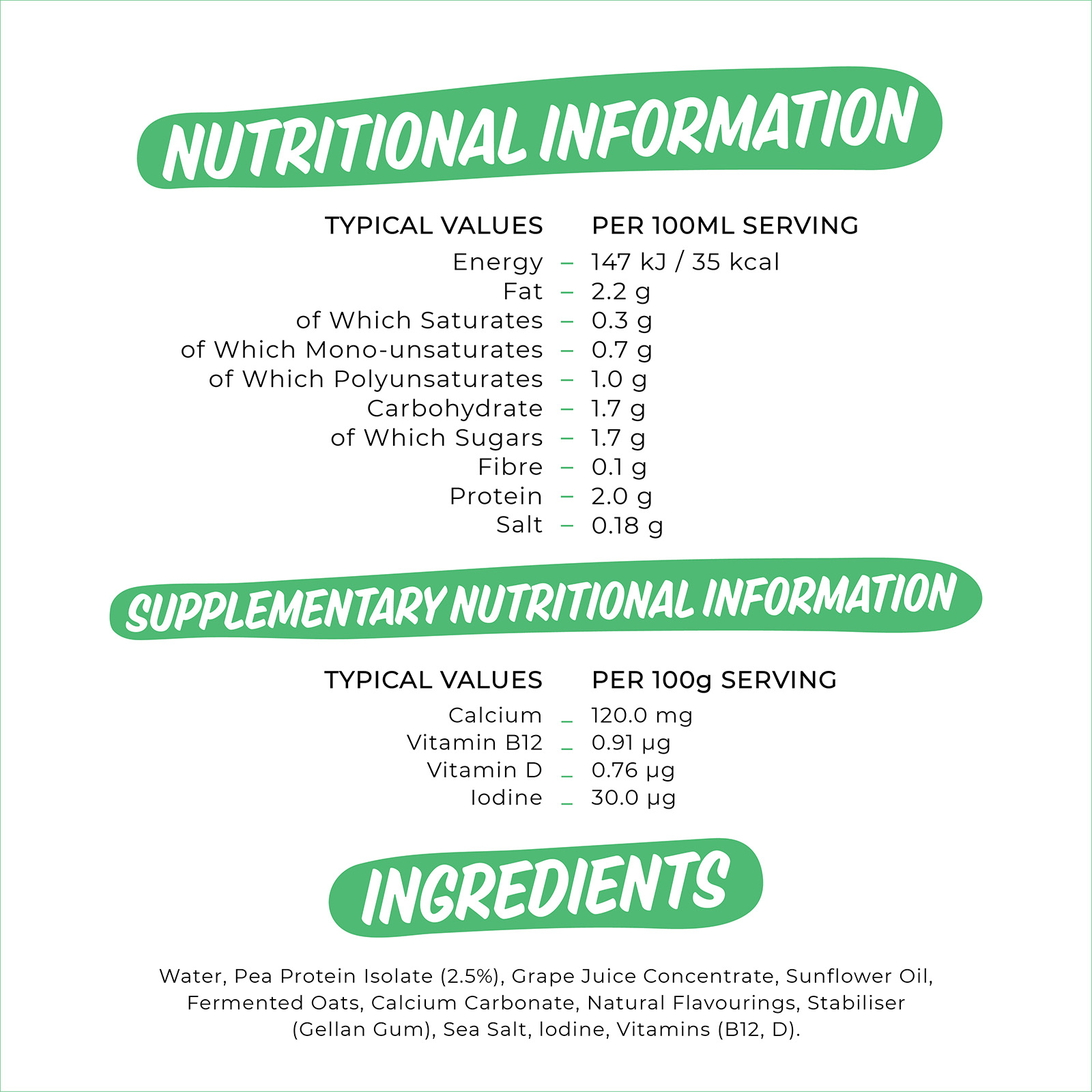 

                          TYPICAL VALUES PER 100ML SERVING Energy 147 kJ / 35 kcal Fat 2.2 g of Which Saturates 0.3 g of Which Mono-unsatu rates 0.7 g of Which Polyunsaturates 1.0 g Carbohydrate 1.7 g of Which Sugars 1.7 g Fibre 0.1 g Protein 2.0 g Salt 0.18 g 
                          gUPPLEMENTARY NUTRITIONAL INFORMATION 
                          TYPICAL VALUES PER 100g SERVING Calcium _ 120.0 mg Vitamin B12 _ 0.91 pg Vitamin D _ 0.76 pg Iodine _ 30.0 pg 

                          Water, Pea Protein Isolate (2.5%), Grape Juice Concentrate, Sunflower Oil, Fermented Oats, Calcium Carbonate, Natural Flavourings, Stabiliser (Gellan Gum), Sea Salt, Iodine, Vitamins (B12, D). 

                          