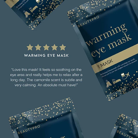 Image 1 - Image shows a product package for a warming eye mask from BeautyPro, featuring a dark blue background with gold accents and stars, accompanied by a five-star rating, and includes a testimonial stating Love this mask! It feels so soothing on the eye area and really helps me to relax after a long day. The camomile scent is subtle and very calming. An absolute must have!
              Image 2 - Image of a chamomile scented self-heating eye mask designed for travel, featuring gold dots on a dark blue background, with the following text: CHAMOMILE SCENTED These masks will help you sink into a peaceful rest, SELF HEATING Simply open the mask and enjoy 20 minutes of gentle warmth over the eye area, PERFECT FOR TRAVEL Plane, car, cruise ship or just your bed? You choose!
              Image 3 - A dark blue packet labeled BEAUTYPRO warming eye mask features gold text and illustrations of a person wearing an eye mask, surrounded by award badges for various beauty accolades, including Global Green Beauty Awards 2023, Beauty Bible Awards 2023, and Highly Commended.