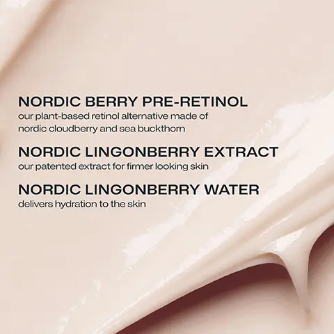 NORDIC BERRY PRE-RETINOL our plant-based retinol alternative made of nordic cloudberry and sea buckthorn. NORDIC LINGONBERRY EXTRACT our patanted extract for firmer looking skin. NORDIC LINGONBERRY WATER delivers hydration to the skin. 97% agree this night cream helps reduce the signs of aging and make skin appear renewed. Self evaluation n+28. Twice daily use for 2 months. 93% agree skin seems younger. 93% agree wrinkles and fine lines appear reduced. 97% agree skin feels firmer. Self evaluation n=28 Twice daily use for 2 months.