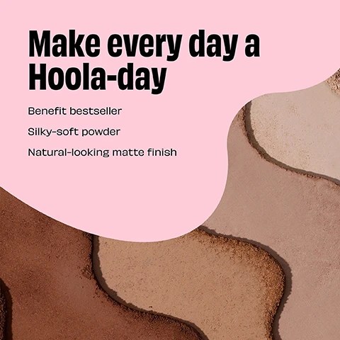 Image 1 - An abstract background composed of different shades of beige and brown makeup powder with pink text stating Make every day a Hoola-day, followed by Benefit bestseller, Silky-soft powder, and Natural-looking matte finish.
              Image 2 - A close-up image showing four layers of cosmetic powders in varying shades labeled Hoola Caramel, Hoola, Hoola Toasted, and Hoola Lite.
              Image 3 - Image shows two compact makeup cases side by side; the left case is labeled MINI and features a design with bamboo and the text LAUGHTER IS THE BEST COSMETIC along with the brand name benefit, while the right case is labeled FULL SIZE and contains a mirror above a powder with the word HOOLA embossed on it.