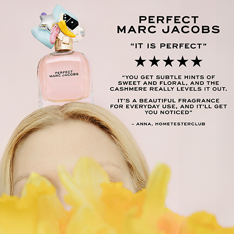 PERFECT MARC JACOBS "IT IS PERFECT" PERFECT MARC JACOBS "YOU GET SUBTLE HINTS OF SWEET AND FLORAL, AND THE CASHMERE REALLY LEVELS IT OUT. IT'S A BEAUTIFUL FRAGRANCE FOR EVERYDAY USE, AND IT'LL GET YOU NOTICED" - ANNA, HOMETESTERCLUB
