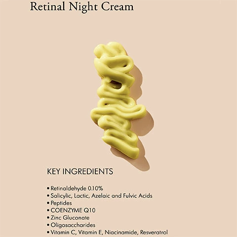 Retinal Night Cream KEY INGREDIENTS Retinoldehyde 0.10%, Salicylic, Lactic, Azelaic and Fulvic Acids, Peptides, COENZYME Q10, Zinc Gluconate, Oligosaccharides Vitamin C, Vitamin E, Niacinamide, Resveratrol