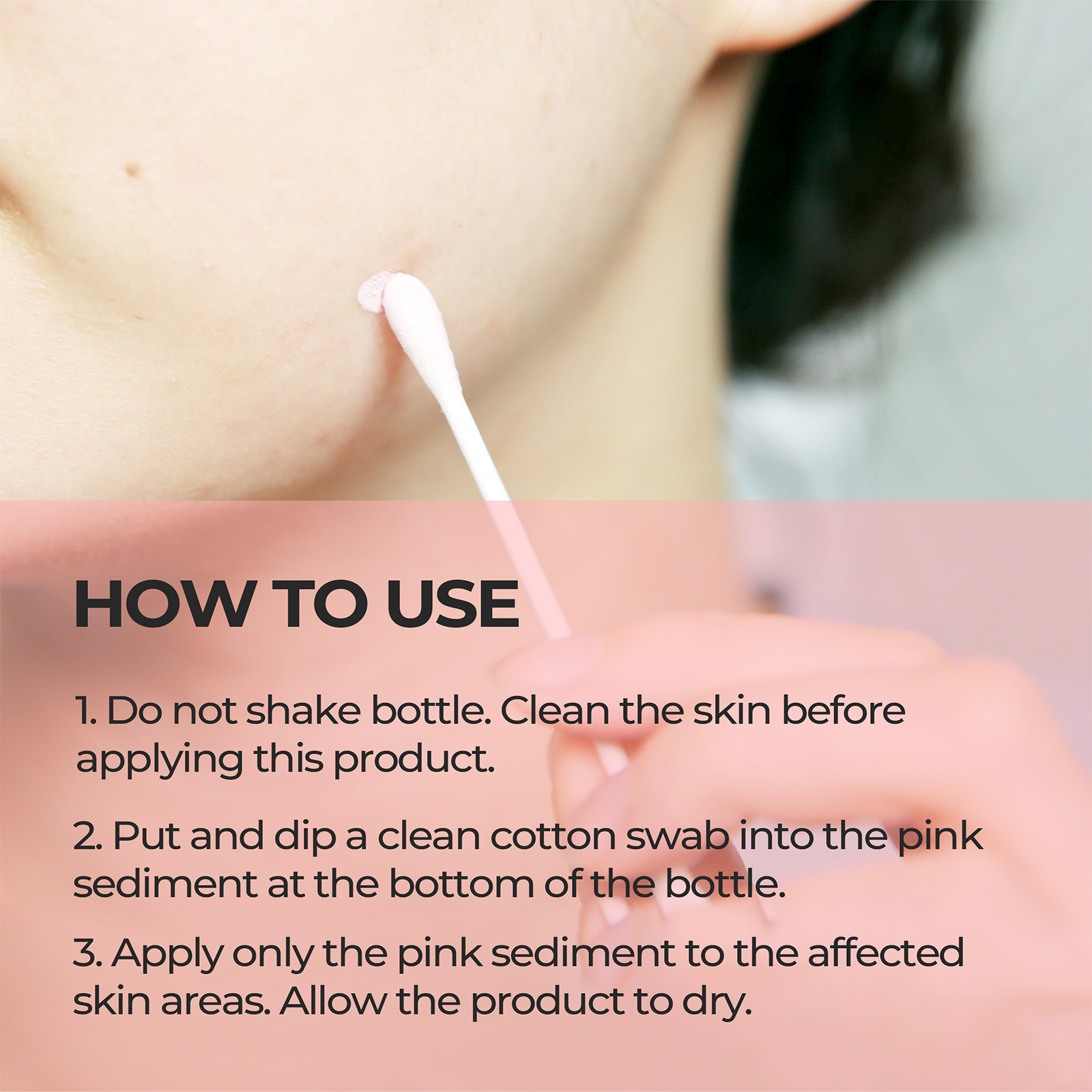 HOW TO USE 1. Do not shake bottle. Clean the skin before applying this product. 2. Put and dip a clean cotton swab into the pink sediment at the bottom of the bottle. 3. Apply only the pink sediment to the affected skin areas. Allow the product to dry.