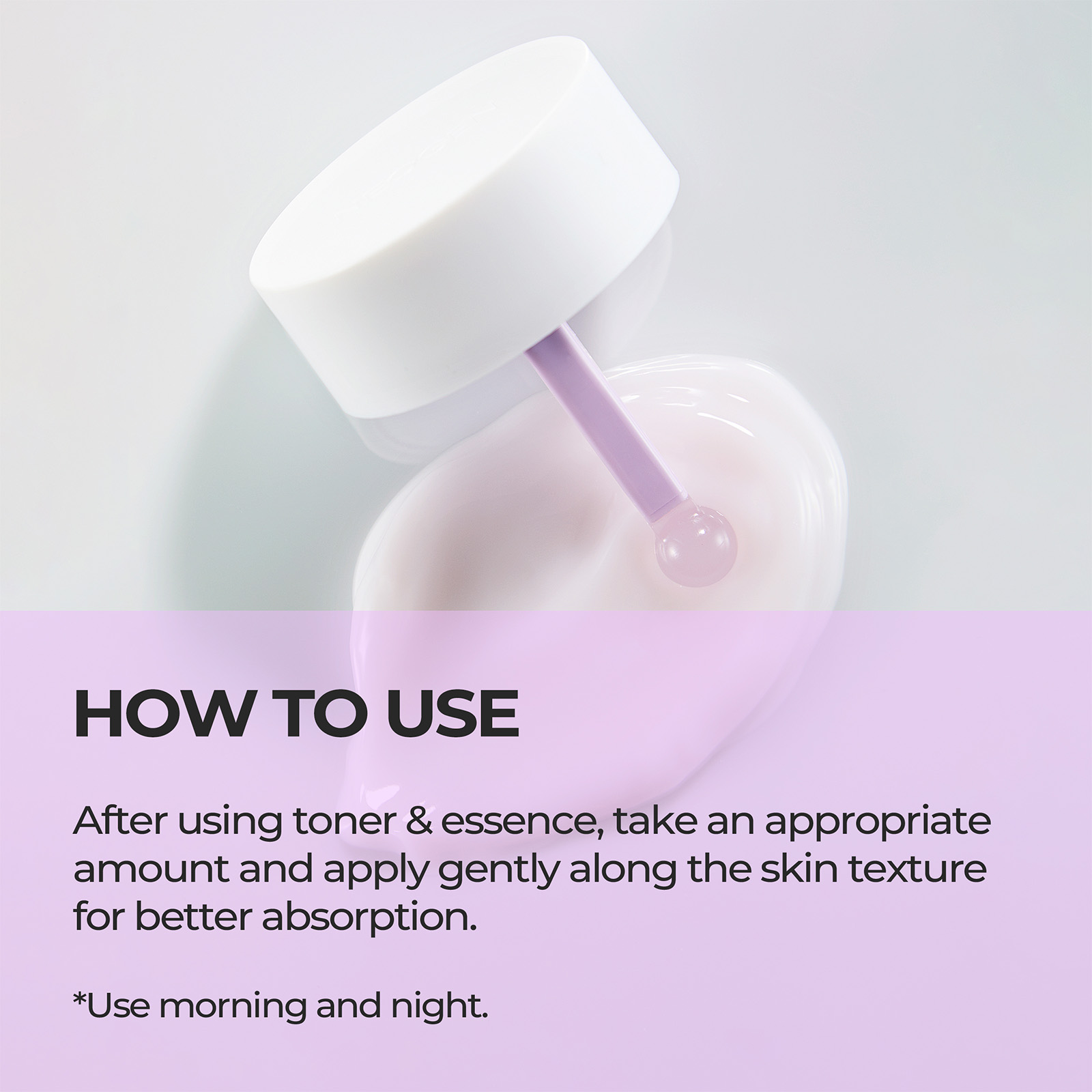 HOW TO USE After using toner & essence, take an appropriate amount and apply gently along the skin texture for better absorption. *Use morning and night.